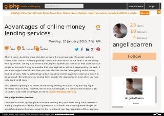 23 gliphs
18 followers
4 following
angeliadarren
Follow
Angelia Darren
Follow
When it comes to getting money lending services, there are two major financial routes to
choose from. The first is lending money from authorized banks and the other is online money
lending services. Getting a loan from banks, especially when you have bad credit score is not as
simple as it sounds. It may be possible that your application will be disapproved by the bank. If
you are in urgent need of cash, then you may take into consideration getting online money
lending services. When applying loan online, you do not need to wait for a week or a month to
get approval. The online money lending firms provide the required cash, even when you have
not a good credit score.
It may feel that getting a loan from online money lending firms is such a great way to get
monetary help instantly. However, with so many advantages, it also has some disadvantages.
Lets’ take a look at the advantages of online money lending services.
Easy application process
Compared to banks, applying loan online is extremely easy and time saving. Bank processes
are very complex and require a lot of paperwork. A little mistake in the paperwork might be
possible to become the main reason for the rejection of your loan application. When applying
2 min
Advantages of online money
lending services
Monday, 12 January 2015 7:57 AM
0
likes
0
discussions
0
replies
meet social blogging Search here... What is Glipho? Login
Glipho is the easiest way to write online. Share your stories, read new ones, connect with the world. Sign up
Easily create high-quality PDFs from your web pages - get a business license!
 