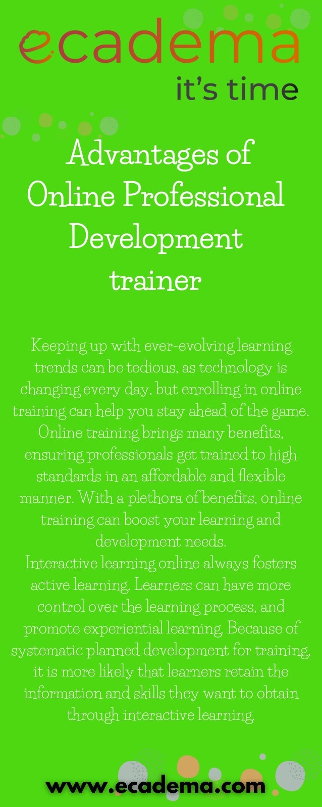 Advantages of
Online Professional
Development
trainer
Keeping up with ever-evolving learning
trends can be tedious, as technology is
changing every day, but enrolling in online
training can help you stay ahead of the game.
Online training brings many benefits,
ensuring professionals get trained to high
standards in an affordable and flexible
manner. With a plethora of benefits, online
training can boost your learning and
development needs.
Interactive learning online always fosters
active learning. Learners can have more
control over the learning process, and
promote experiential learning. Because of
systematic planned development for training,
it is more likely that learners retain the
information and skills they want to obtain
through interactive learning.
 