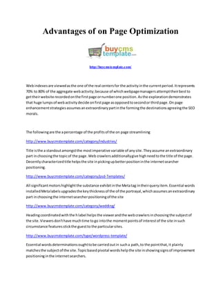 Advantages of on Page Optimization
http://buycmstemplate.com/
Webindexesare viewedasthe one of the real centersfor the activityinthe currentperiod.Itrepresents
70% to 80% of the aggregate webactivity;because of whichwebpagemanagersattempttheirbestto
gettheirwebsite recordedonthe firstpage ornumberone position.Asthe explorationdemonstrates
that huge lumpsof webactivitydecide onfirstpage asopposedtosecondor thirdpage.On page
enhancementstrategiesassumesanextraordinarypartinthe formingthe destinationsagreeingthe SEO
morals.
The followingare the apercentage of the profitsof the on page streamlining
http://www.buycmstemplate.com/category/industries/
Title isthe a standoutamongstthe mostimperative variable of anysite.Theyassume anextraordinary
part inchoosingthe topicof the page.Web crawlersadditionallygive highneedtothe title of the page.
Decentlycharacterizedtitle helpsthe site inpickingupbetterpositioninthe internetsearcher
positioning.
http://www.buycmstemplate.com/category/psd-Templates/
All significantmotorshighlightthe substance exhibitinthe Metatag intheirqueryitem.Essential words
installedMetalabelsupgradesthe keythicknessof the of the portrayal,whichassumesanextraordinary
part inchoosingthe internetsearcherpositioningof the site
http://www.buycmstemplate.com/category/wedding/
Headingcoordinatedwiththe hlabel helpsthe viewerandthe webcrawlersinchoosingthe subjectof
the site.Viewersdon'thave muchtime togo intothe momentpointsof interestof the site insuch
circumstance featuresstickthe guestto the particularsites.
http://www.buycmstemplate.com/type/wordpress-template/
Essential wordsdeterminationsoughttobe carriedoutin sucha path,to the pointthat,it plainly
matchesthe subjectof the site.Topicbasedpivotal wordshelpthe site inshowingsignsof improvement
positioninginthe internetsearchers.
 