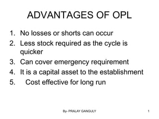By- PRALAY GANGULY 1
ADVANTAGES OF OPL
1. No losses or shorts can occur
2. Less stock required as the cycle is
quicker
3. Can cover emergency requirement
4. It is a capital asset to the establishment
5. Cost effective for long run
 