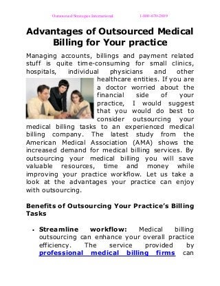Outsourced Strategies International 1-800-670-2809
Advantages of Outsourced Medical
Billing for Your practice
Managing accounts, billings and payment related
stuff is quite time-consuming for small clinics,
hospitals, individual physicians and other
healthcare entities. If you are
a doctor worried about the
financial side of your
practice, I would suggest
that you would do best to
consider outsourcing your
medical billing tasks to an experienced medical
billing company. The latest study from the
American Medical Association (AMA) shows the
increased demand for medical billing services. By
outsourcing your medical billing you will save
valuable resources, time and money while
improving your practice workflow. Let us take a
look at the advantages your practice can enjoy
with outsourcing.
Benefits of Outsourcing Your Practice’s Billing
Tasks
• Streamline workflow: Medical billing
outsourcing can enhance your overall practice
efficiency. The service provided by
professional medical billing firms can
 
