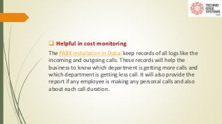  Helpful in cost monitoring
The PABX installation in Dubai keep records of all logs like the
incoming and outgoing calls....