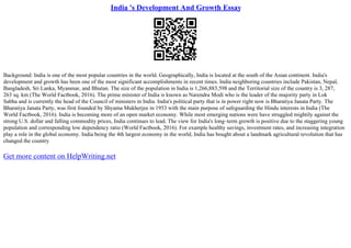 India 's Development And Growth Essay
Background: India is one of the most popular countries in the world. Geographically, India is located at the south of the Asian continent. India's
development and growth has been one of the most significant accomplishments in recent times. India neighboring countries include Pakistan, Nepal,
Bangladesh, Sri Lanka, Myanmar, and Bhutan. The size of the population in India is 1,266,883,598 and the Territorial size of the country is 3, 287,
263 sq. km (The World Factbook, 2016). The prime minister of India is known as Narendra Modi who is the leader of the majority party in Lok
Sabha and is currently the head of the Council of ministers in India. India's political party that is in power right now is Bharatiya Janata Party. The
Bharatiya Janata Party, was first founded by Shyama Mukherjee in 1953 with the main purpose of safeguarding the Hindu interests in India (The
World Factbook, 2016). India is becoming more of an open market economy. While most emerging nations were have struggled mightily against the
strong U.S. dollar and falling commodity prices, India continues to lead. The view for India's long–term growth is positive due to the staggering young
population and corresponding low dependency ratio (World Factbook, 2016). For example healthy savings, investment rates, and increasing integration
play a role in the global economy. India being the 4th largest economy in the world, India has bought about a landmark agricultural revolution that has
changed the country
Get more content on HelpWriting.net
 