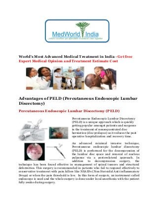 World's Most Advanced Medical Treatment in India - Get free
Expert Medical Opinion and Treatment Estimate Cost
Advantages of PELD (Percutaneous Endoscopic Lumbar
Discectomy)
Percutaneous Endoscopic Lumbar Discectomy (PELD)
Percutaneous Endoscopic Lumbar Discectomy
(PELD) is a unique approach which is quickly
getting popular amongst patients and surgeons
in the treatment of nonsequestrated disc
herniation (disc prolapse) as it reduces the post
operative hospitalization and recovery time.
An advanced minimal invasive technique,
Percutaneous endoscopic lumbar discectomy
(PELD) is performed for the decompression of
the lumbar disc space and removal of nucleus
pulposus via a posterolateral approach. In
addition to decompression surgery, the
technique has been found effective in management of spinal tumors and structural
deformities. This surgery is recommended in patients who fail to respond effectively to
conservative treatment with pain killers like NSAIDs (Non Steroidal Anti inflammatory
Drugs) or when the pain threshold is low. In this form of surgery, an instrument called
endoscope is used and the whole surgery is done under local anesthesia with the patient
fully awake during surgery.
 
