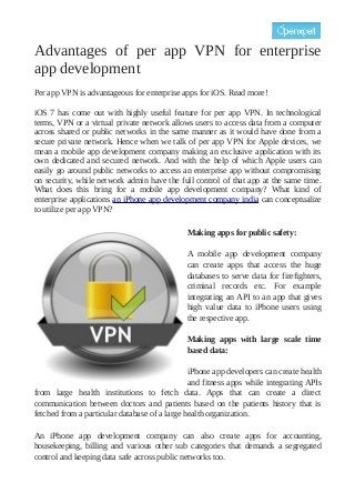 Advantages of per app VPN for enterprise
app development
Per app VPN is advantageous for enterprise apps for iOS. Read more!
iOS 7 has come out with highly useful feature for per app VPN. In technological
terms, VPN or a virtual private network allows users to access data from a computer
across shared or public networks in the same manner as it would have done from a
secure private network. Hence when we talk of per app VPN for Apple devices, we
mean a mobile app development company making an exclusive application with its
own dedicated and secured network. And with the help of which Apple users can
easily go around public networks to access an enterprise app without compromising
on security, while network admin have the full control of that app at the same time.
What does this bring for a mobile app development company? What kind of
enterprise applications an iPhone app development company india can conceptualize
to utilize per app VPN?
Making apps for public safety:
A mobile app development company
can create apps that access the huge
databases to serve data for firefighters,
criminal records etc. For example
integrating an API to an app that gives
high value data to iPhone users using
the respective app.
Making apps with large scale time
based data:
iPhone app developers can create health
and fitness apps while integrating APIs
from large health institutions to fetch data. Apps that can create a direct
communication between doctors and patients based on the patients history that is
fetched from a particular database of a large health organization.
An iPhone app development company can also create apps for accounting,
housekeeping, billing and various other sub categories that demands a segregated
control and keeping data safe across public networks too.

 