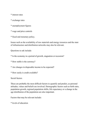 * interest rates

* exchange rates

* unemployment figures

* wage and price controls

* fiscal and monetary policy.

Issues such as the availability of raw materials and energy resources and the state
of infrastructure and distribution networks may also be relevant.

Questions to ask include:

* Is the economy in a period of growth, stagnation or recession?

* How stable is the currency?

* Are changes in disposable income to be expected?

* How easily is credit available?

Social factors

These are probably the most difficult factors to quantify and predict, as personal
attitudes, values and beliefs are involved. Demographic factors such as birth rates,
population growth, regional population shifts, life expectancy or a change in the
age distribution of the population are also important.

Factors that may be relevant include:

* levels of education
 
