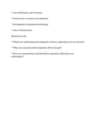 * new technologies and inventions

* Internet and e-commerce developments

* developments in production technology

* rates of obsolescence.

Questions to ask:

* Which new technological developments will have implications for my business?

* Where are research and developments efforts focused?

* How are communication and distribution operations affected by new
technologies?
 