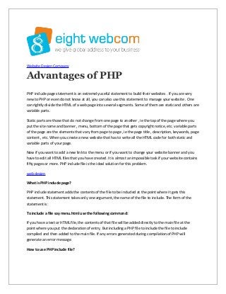 Website Design Company

Advantages of PHP
PHP include page statement is an extremely useful statement to build their websites . If you are very
new to PHP or even do not know at all, you can also use this statement to manage your website . One
can rightly divide the HTML of a web page into several segments. Some of them are static and others are
variable parts.
Static parts are those that do not change from one page to another , ie the top of the page where you
put the site name and banner , menu, bottom of the page that gets copyright notice, etc. variable parts
of the page are the elements that vary from page to page , ie the page title , description, keywords, page
content , etc. When you create a new website that has to write all the HTML code for both static and
variable parts of your page.
Now if you want to add a new link to the menu or if you want to change your website banner and you
have to edit all HTML files that you have created. It is almost an impossible task if your website contains
fifty pages or more. PHP include file is the ideal solution for this problem.
web design
What is PHP include page?
PHP include statement adds the contents of the file to be included at the point where it gets this
statement. This statement takes only one argument, the name of the file to include. The form of the
statement is:
To include a file say menu.html use the following command:
If you have a text or HTML file, the contents of that file will be added directly to the main file at the
point where you put the declaration of entry. But including a PHP file to include the file to include
compiled and then added to the main file. If any errors generated during compilation of PHP will
generate an error message.
How to use PHP include file?

 