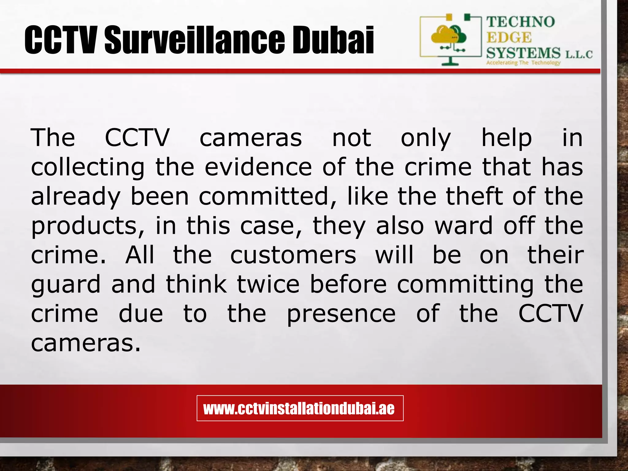 www.cctvinstallationdubai.ae
CCTV Surveillance Dubai
The CCTV cameras not only help in
collecting the evidence of the crime that has
already been committed, like the theft of the
products, in this case, they also ward off the
crime. All the customers will be on their
guard and think twice before committing the
crime due to the presence of the CCTV
cameras.
 