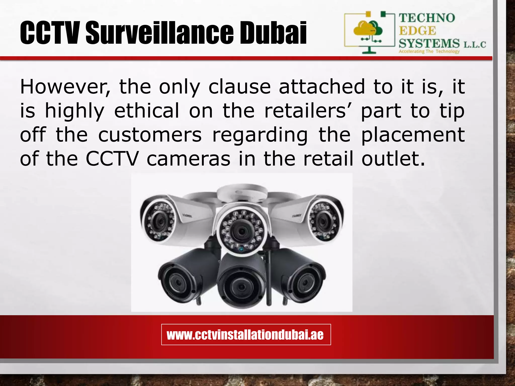 www.cctvinstallationdubai.ae
CCTV Surveillance Dubai
However, the only clause attached to it is, it
is highly ethical on the retailers’ part to tip
off the customers regarding the placement
of the CCTV cameras in the retail outlet.
 