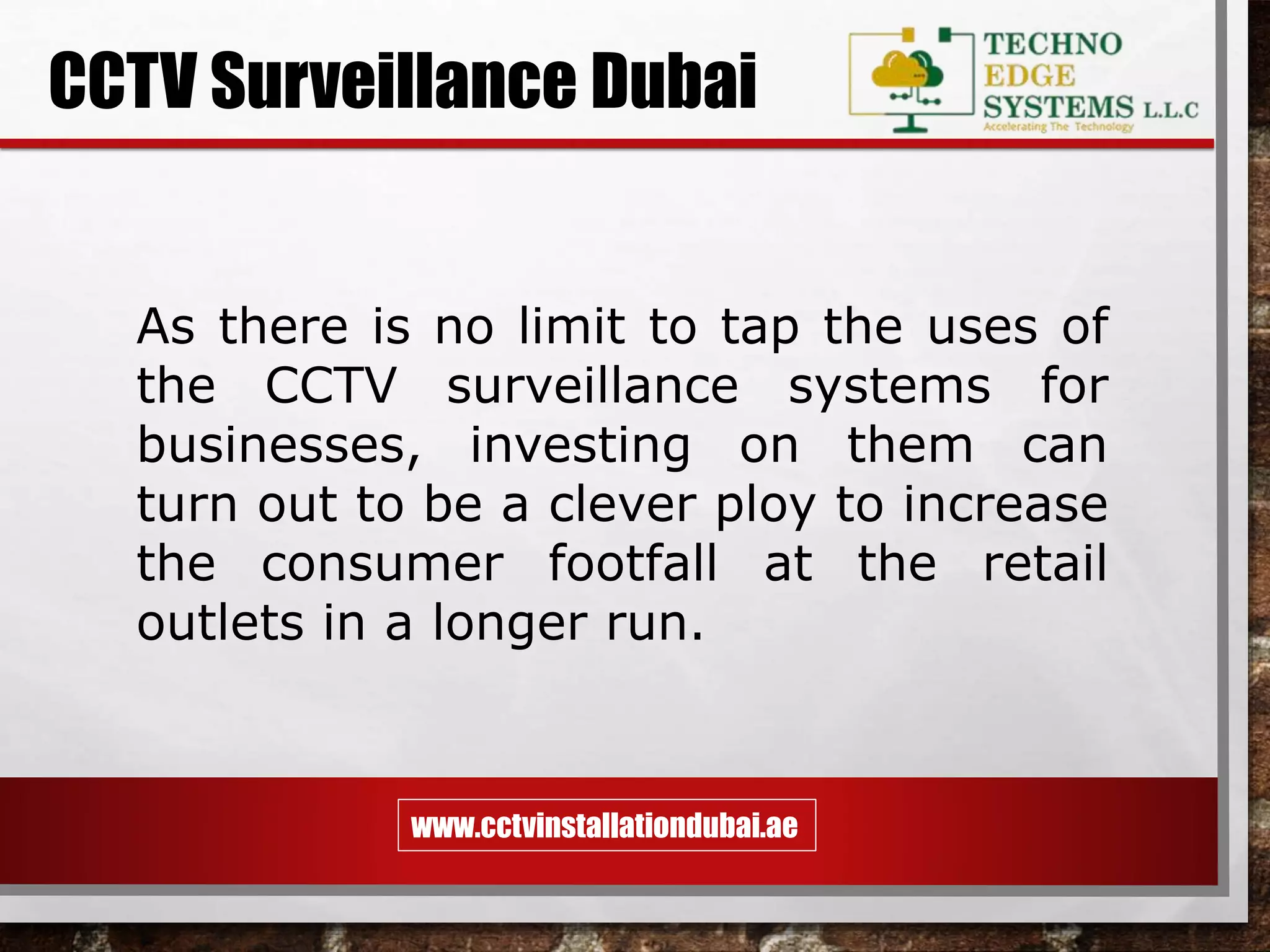 www.cctvinstallationdubai.ae
CCTV Surveillance Dubai
As there is no limit to tap the uses of
the CCTV surveillance systems for
businesses, investing on them can
turn out to be a clever ploy to increase
the consumer footfall at the retail
outlets in a longer run.
 