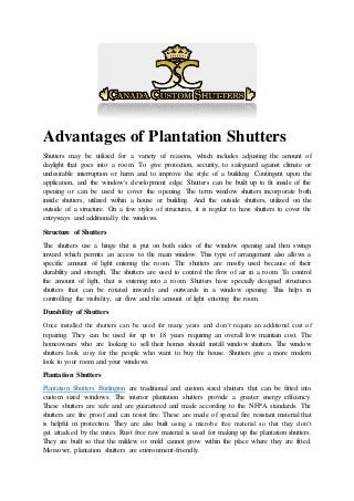 Advantages of Plantation Shutters
Shutters may be utilized for a variety of reasons, which includes adjusting the amount of
daylight that goes into a room. To give protection, security, to safeguard against climate or
undesirable interruption or harm and to improve the style of a building. Contingent upon the
application, and the window's development edge. Shutters can be built up to fit inside of the
opening or can be used to cover the opening. The term window shutters incorporate both
inside shutters, utilized within a house or building. And the outside shutters, utilized on the
outside of a structure. On a few styles of structures, it is regular to have shutters to cover the
entryways and additionally the windows.
Structure of Shutters
The shutters use a hinge that is put on both sides of the window opening and then swings
inward which permits an access to the main window. This type of arrangement also allows a
specific amount of light entering the room. The shutters are mostly used because of their
durability and strength. The shutters are used to control the flow of air in a room. To control
the amount of light, that is entering into a room. Shutters have specially designed structures
shutters that can be rotated inwards and outwards in a window opening. This helps in
controlling the visibility, air flow and the amount of light entering the room.
Durability of Shutters
Once installed the shutters can be used for many years and don’t require an additional cost of
repairing. They can be used for up to 18 years requiring an overall low maintain cost. The
homeowners who are looking to sell their homes should install window shutters. The window
shutters look cosy for the people who want to buy the house. Shutters give a more modern
look to your room and your windows.
Plantation Shutters
Plantation Shutters Burlington are traditional and custom sized shutters that can be fitted into
custom sized windows. The interior plantation shutters provide a greater energy efficiency.
These shutters are safe and are guaranteed and made according to the NFPA standards. The
shutters are fire proof and can resist fire. These are made of special fire resistant material that
is helpful in protection. They are also built using a microbe free material so that they don’t
get attacked by the mites. Rust free raw material is used for making up the plantation shutters.
They are built so that the mildew or mold cannot grow within the place where they are fitted.
Moreover, plantation shutters are environment-friendly.
 