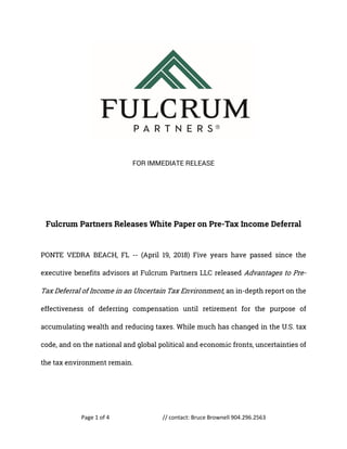 Page 1 of 4 // contact: Bruce Brownell 904.296.2563
FOR IMMEDIATE RELEASE
Fulcrum Partners Releases White Paper on Pre-Tax Income Deferral
PONTE VEDRA BEACH, FL -- (April 19, 2018) Five years have passed since the
executive benefits advisors at Fulcrum Partners LLC released Advantages to Pre-
Tax Deferral of Income in an Uncertain Tax Environment, an in-depth report on the
effectiveness of deferring compensation until retirement for the purpose of
accumulating wealth and reducing taxes. While much has changed in the U.S. tax
code, and on the national and global political and economic fronts, uncertainties of
the tax environment remain.
 
