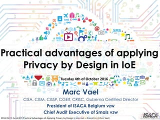2016	ISACA	EuroCACS	Practical	Advantages	of	Applying	Privacy	by	Design	in	Internet	of	Everything	(Marc	Vael)
Practical advantages of applying
Privacy by Design in IoE
Marc Vael
CISA, CISM, CISSP, CGEIT, CRISC, Guberna Certified Director
President of ISACA Belgium vzw
Chief Audit Executive of Smals vzw
Tuesday	4th	of	October	2016
 