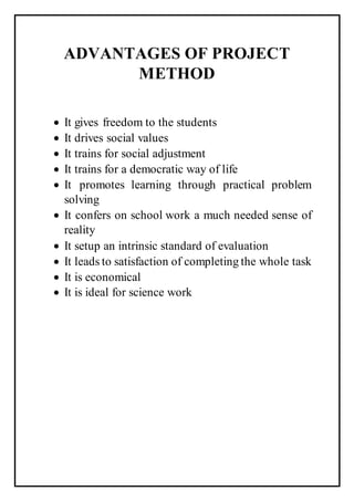 ADVANTAGES OF PROJECT
METHOD
 It gives freedom to the students
 It drives social values
 It trains for social adjustment
 It trains for a democratic way of life
 It promotes learning through practical problem
solving
 It confers on school work a much needed sense of
reality
 It setup an intrinsic standard of evaluation
 It leads to satisfaction of completing the whole task
 It is economical
 It is ideal for science work
 