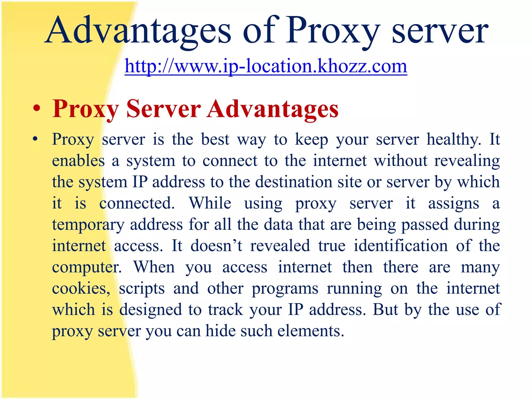 Advantages of Proxy server
             http://www.ip-location.khozz.com

• Proxy Server Advantages
• Proxy server is the best way to keep your server healthy. It
  enables a system to connect to the internet without revealing
  the system IP address to the destination site or server by which
  it is connected. While using proxy server it assigns a
  temporary address for all the data that are being passed during
  internet access. It doesn’t revealed true identification of the
  computer. When you access internet then there are many
  cookies, scripts and other programs running on the internet
  which is designed to track your IP address. But by the use of
  proxy server you can hide such elements.
 