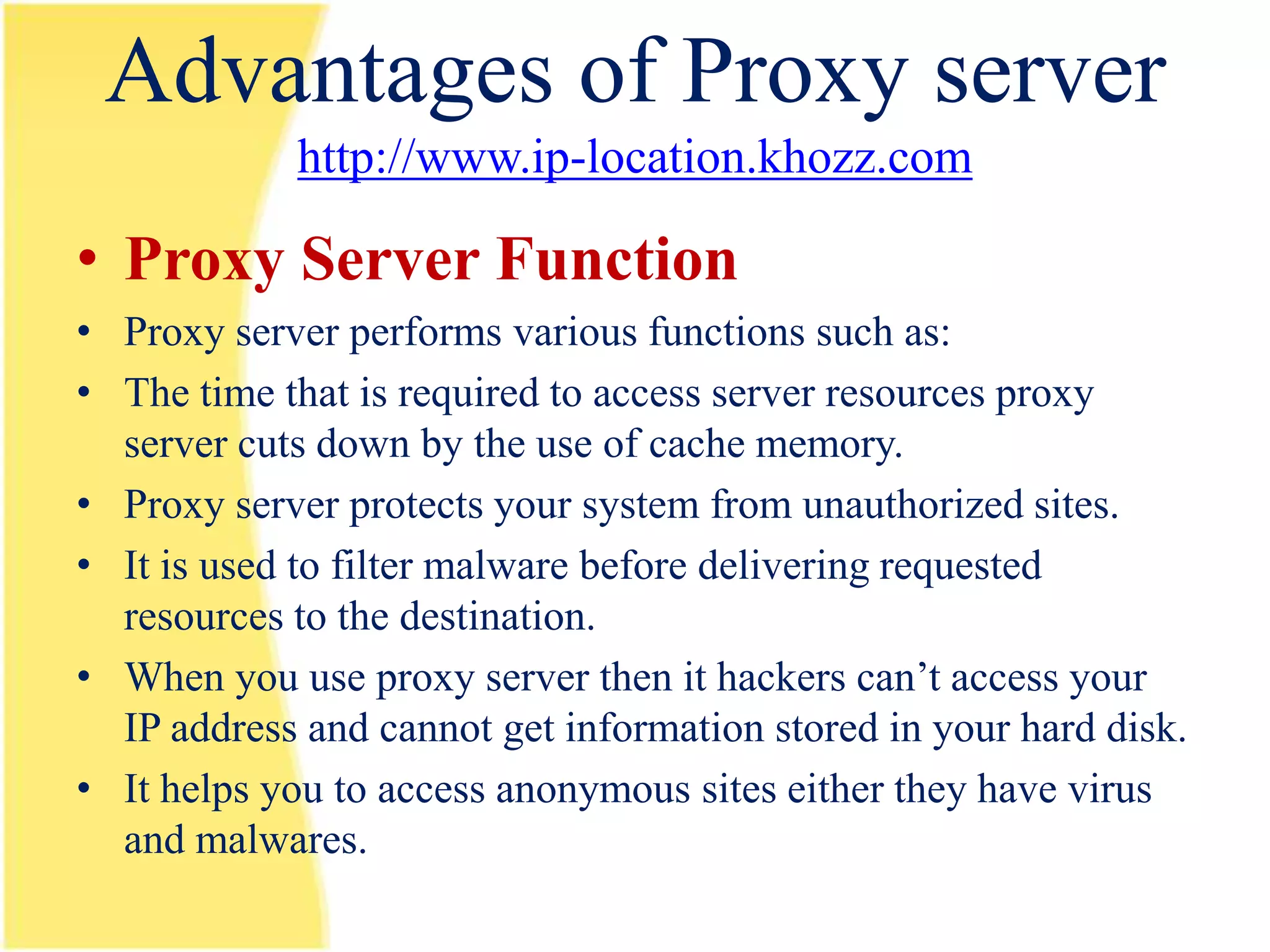 Advantages of Proxy server
            http://www.ip-location.khozz.com

• Proxy Server Function
• Proxy server performs various functions such as:
• The time that is required to access server resources proxy
  server cuts down by the use of cache memory.
• Proxy server protects your system from unauthorized sites.
• It is used to filter malware before delivering requested
  resources to the destination.
• When you use proxy server then it hackers can’t access your
  IP address and cannot get information stored in your hard disk.
• It helps you to access anonymous sites either they have virus
  and malwares.
 