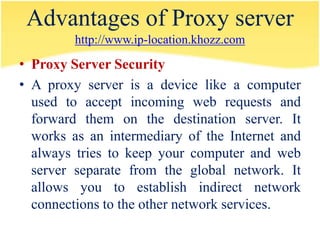 Advantages of Proxy server
         http://www.ip-location.khozz.com

• Proxy Server Security
• A proxy server is a device like a computer
  used to accept incoming web requests and
  forward them on the destination server. It
  works as an intermediary of the Internet and
  always tries to keep your computer and web
  server separate from the global network. It
  allows you to establish indirect network
  connections to the other network services.
 
