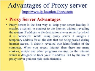 Advantages of Proxy server
             http://www.ip-location.khozz.com

• Proxy Server Advantages
• Proxy server is the best way to keep your server healthy. It
  enables a system to connect to the internet without revealing
  the system IP address to the destination site or server by which
  it is connected. While using proxy server it assigns a
  temporary address for all the data that are being passed during
  internet access. It doesn’t revealed true identification of the
  computer. When you access internet then there are many
  cookies, scripts and other programs running on the internet
  which is designed to track your IP address. But by the use of
  proxy server you can hide such elements.
 