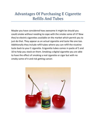 Advantages Of Purchasing E Cigarette Refills And Tubes<br />Maybe you have considered how awesome it might be should you could smoke without needing to cope with the smoke some of it? Now they've electric cigarettes available on the market which permit you to just do that. They appear as an actual cigarette and taste like one too. Additionally they include refill tubes where you can refill the nicotine taste back to your E cigarette. Ecigarette tubes comes in packs of 5 and 10 to help you stock on them. Smoking a digital cigarette you are able to have the effect of smoking a real cigarette or cigar but with no smoky some of it and risk getting cancer.<br />If you are looking for the best E Liquid website, then the link I have given you will surely be the perfect site you have been looking for, go ahead check it out.<br />E-liquid refill can be purchased in several tastes. Many people choose to find the menthol or tobacco tastes since it causes it to be a lot more like smoking a real tobacco product. With using E-liquid refill it's a lot cheaper then heading out and purchasing a pack of any nicotine products everyday. Getting ecigarette tubes is simple because lots of departmental stores an internet-based stores that sell them. You will get e-liquid for decent prices and save lots of money from that which you were investing on cigarettes previously.<br />Ecigarette tubes and E-Liquid Refill are available in which you bought your E cigarette. Lots of people decide to smoke E cigs rather than regular cigarettes since they're much more healthy for you personally. Second hands smoke is really a large concern for most people by smoking E cigs there's no smoke involved. The folks around you'll be safe too.<br />E-Liquid Refill and ecigarette tubes get people to attempting to stop smoking possess a greater chance at doing this. Lots of people smoke less once they start smoking the E cigs rather than normal tobacco cigarettes. They think they have more of the nicotine fix using the E cigs and don't have to smoke a great deal. It's a good giving up tactic for many people.<br />Many people have E-liquid refill and ecigarette tubes available to allow them to just refill their E cigarette whenever the time is right. This way they do not have to buy another, or risk winding up purchasing a pack of any nicotine products rather. They're going to have a E-liquid refill and ecigarette tubes available and may just snap it up within the comfort that belongs to them home. It's also great that you could smoke almost anywhere because there's no smoke released in the E cigarette.<br />Best Ecigs Online Helpful Tips And Knowledge<br />Electric cigarettes are relatively a current invention within the smoking industry. Because the title indicates, they're cigarettes minus the truth that it normally won't have dangerous nicotine, tar or chemicals inside them. They focus on e-juice or e-liquid that consists of no trail associated with a chemicals, thus which makes them very dependable. Their growing importance has brought to some considerable demand on the market.<br />Though they're broadly available on the web, you might not be lucky enough to possess a separate outlet in your area. Well, for the reason that situation its not necessary to become disappointed. Because in the following paragraphs, you can get ample information about how you can buy best ecigs online at affordable cost.<br />You will find many reasons why you need to buy the e-cigarettes on the internet. The very best advantage you will get from purchasing them online is you not just save your valuable time but additionally get many tempting deals. All you need to do is navigate to the site, pick your chosen product and pay via a safe payment method and within day or two you'll have your own e-cigarette shipped at the door step.<br />Today, you will find various kinds of flavored health stays you are able to choose from. There's blueberry, strawberry, peach, menthol etc. Many online retailers have various personalized designed cigarettes which are readily available at affordable cost and many of them are produced using top quality standards. However, it might be smart to create handles wholesale suppliers of ecigs because they provides nearly every item in a cheap cost and you will place bulk orders. This may also assist you in tax exemption too.<br />It might be smart to check on and make a price comparison and discount rates of all of the leading e-cigarettes producers. It's also wise to visit various forums or online towns associated with these cigarette substitutes and obtain proper idea on which is hot on the market. The currency you pay and payment method ought to be made obvious prior to making obligations. The websites which have prompt customer care ought to be preferred as they possibly can revert back if you need them. Always read the particulars concerning the product before continuing with the acquisition. Particularly if you intend to gift with the site - you should look at not just the cost but additionally the standard from the product and add-ons you're delivering.<br />If you're careful while buying the very best ecigs on the internet and stick to the above pointed out recommendations correctly, then I am certain that whatever deal you agree for will be the cheapest price you might have available!<br />