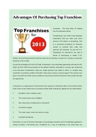 Advantages Of Purchasing Top Franchises

                                                           Franchise - The Best Way Of Getting
                                                           Into The Business World

                                                           Franchising is one of the most important
                                                           businesses that you have ever come
                                                           across in the history of promoting. This
                                                           is a successful procedure for business
                                                           owners to enhance their sales and
                                                           promote the business. As per the U.S.
                                                           Department of Commerce, the rate of
                                                           failure of franchising is hardly 3.7%.
Mostly, all franchising business that has been set up till today is known for running a successful
business in the market.

As per the anticipation of the Fed Trade Commission, the franchising opportunity will reach to $2
trillion by 2013. With the assistance of the global Franchise association, a survey was conducted
to its franchisor membership. Only one single question was asked to them i.e. whether they
would like to purchase another franchise if they were to given a chance again? The answer was
given in positive and 93% owners preferred to purchase another franchise if they would have get
the opportunity.



A franchise is an agreement in brief and the true aspect of a franchise relies on the initial contract
itself. Some of the points that you should consider while making the agreement are stated below:

•       Royalties or the continual costs

•       The accord terms and conditions

•       Who should be considered as a franchisor?

•       Franchisor support

•       The trade name, marks and service marks

•       important assistance

Franchise is a one of the best techniques of promoting a business and it is federally regulated in
foreign countries. Franchising was considered as a way of marketing in the olden days but
 