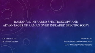 RAMAN VS. INFRARED SPECTROSCOPY AND
ADVANTAGES OF RAMAN OVER INFRARED SPECTROSCOPY
PRESENTED BY:
ANCHAL YADAV & PANKAJ KAPRUWAN
M.SC + M.TECH (NANOTECHNOLOGY)
SUBMITTED TO
DR. MOHAN RAJA
 