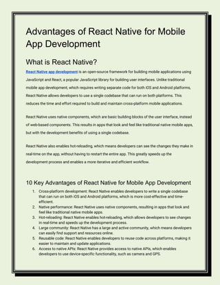 Advantages of React Native for Mobile
App Development
What is React Native?
React Native app development is an open-source framework for building mobile applications using
JavaScript and React, a popular JavaScript library for building user interfaces. Unlike traditional
mobile app development, which requires writing separate code for both iOS and Android platforms,
React Native allows developers to use a single codebase that can run on both platforms. This
reduces the time and effort required to build and maintain cross-platform mobile applications.
React Native uses native components, which are basic building blocks of the user interface, instead
of web-based components. This results in apps that look and feel like traditional native mobile apps,
but with the development benefits of using a single codebase.
React Native also enables hot-reloading, which means developers can see the changes they make in
real-time on the app, without having to restart the entire app. This greatly speeds up the
development process and enables a more iterative and efficient workflow.
10 Key Advantages of React Native for Mobile App Development
1. Cross-platform development: React Native enables developers to write a single codebase
that can run on both iOS and Android platforms, which is more cost-effective and time-
efficient.
2. Native performance: React Native uses native components, resulting in apps that look and
feel like traditional native mobile apps.
3. Hot-reloading: React Native enables hot-reloading, which allows developers to see changes
in real-time and speeds up the development process.
4. Large community: React Native has a large and active community, which means developers
can easily find support and resources online.
5. Reusable code: React Native enables developers to reuse code across platforms, making it
easier to maintain and update applications.
6. Access to native APIs: React Native provides access to native APIs, which enables
developers to use device-specific functionality, such as camera and GPS.
 