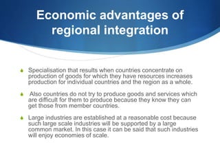 Economic advantages of
regional integration
 Specialisation that results when countries concentrate on
production of goods for which they have resources increases
production for individual countries and the region as a whole.
 Also countries do not try to produce goods and services which
are difficult for them to produce because they know they can
get those from member countries.
 Large industries are established at a reasonable cost because
such large scale industries will be supported by a large
common market. In this case it can be said that such industries
will enjoy economies of scale.
 