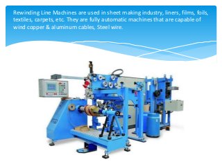 Rewinding Line Machines are used in sheet making industry, liners, films, foils,
textiles, carpets, etc. They are fully automatic machines that are capable of
wind copper & aluminum cables, Steel wire.
 