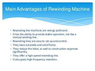  Rewinding line machines are energy proficient.
 It has the ability to provide stable operation, not like a
manual winding line.
 Rewinding lines are easy to set up and control.
 They have a durable and solid frame.
 They reduce the labor, as well as construction expenses
significantly.
 They offer a high-speed rewinding line.
 It also gives high-frequency invention.
Main Advantages of Rewinding Machine
 