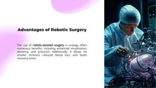 Advantages of Robotic Surgery
The use of robotic-assisted surgery in urology oﬀers
numerous beneﬁts, including enhanced visualization,
dexterity, and precision. Additionally, it allows for
smaller incisions, reduced blood loss, and faster
recovery times.
 