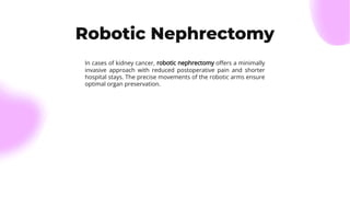 Robotic Nephrectomy
In cases of kidney cancer, robotic nephrectomy oﬀers a minimally
invasive approach with reduced postoperative pain and shorter
hospital stays. The precise movements of the robotic arms ensure
optimal organ preservation.
 
