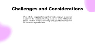 Challenges and Considerations
While robotic surgery oﬀers signiﬁcant advantages, it is essential
to address the associated learning curve and costs. Additionally,
patient selection and proper training for surgical teams are crucial
for successful implementation.
 