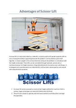 Advantages of Scissor Lift
A scissor lift, or commonly called as a table lift, is mainly used to lift people upwards with its
criss-crossing foundation supporting beneath the platform. As the platform pulls itself
together, it moves upright in the vertical direction and push the platform in accordance with
the height and weight. These lifts can be controlled through hydraulic, pneumatic or
mechanical power for height extension. Originally delivered in numerous sizes and shapes, it
is designed and manufactured as an industrial lift, and has been customized for commercial
and comprehensive purposes.
1. A scissor lift can be accessed to reach certain heights difficult to reach out. With a
variety, larger prototypes can extend till 18.8 meters (62 feet).
2. They are very simple to operate and decreases tardiness and exhaustion amongst
the operators.
 