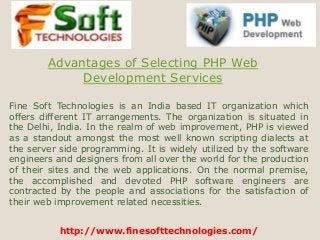 http://www.finesofttechnologies.com/
Advantages of Selecting PHP Web
Development Services
Fine Soft Technologies is an India based IT organization which
offers different IT arrangements. The organization is situated in
the Delhi, India. In the realm of web improvement, PHP is viewed
as a standout amongst the most well known scripting dialects at
the server side programming. It is widely utilized by the software
engineers and designers from all over the world for the production
of their sites and the web applications. On the normal premise,
the accomplished and devoted PHP software engineers are
contracted by the people and associations for the satisfaction of
their web improvement related necessities.
 