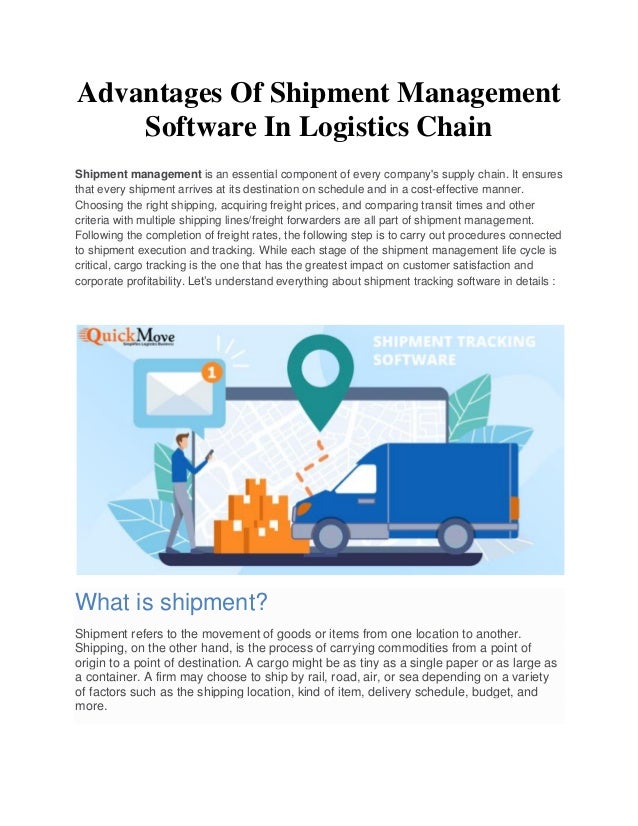 Advantages Of Shipment Management
Software In Logistics Chain
Shipment management is an essential component of every company's supply chain. It ensures
that every shipment arrives at its destination on schedule and in a cost-effective manner.
Choosing the right shipping, acquiring freight prices, and comparing transit times and other
criteria with multiple shipping lines/freight forwarders are all part of shipment management.
Following the completion of freight rates, the following step is to carry out procedures connected
to shipment execution and tracking. While each stage of the shipment management life cycle is
critical, cargo tracking is the one that has the greatest impact on customer satisfaction and
corporate profitability. Let’s understand everything about shipment tracking software in details :
What is shipment?
Shipment refers to the movement of goods or items from one location to another.
Shipping, on the other hand, is the process of carrying commodities from a point of
origin to a point of destination. A cargo might be as tiny as a single paper or as large as
a container. A firm may choose to ship by rail, road, air, or sea depending on a variety
of factors such as the shipping location, kind of item, delivery schedule, budget, and
more.
 