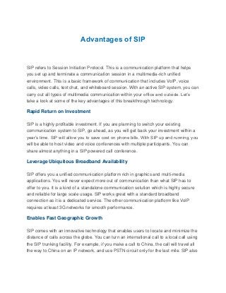 Advantages of SIP
SIP refers to Session Initiation Protocol. This is a communication platform that helps
you set up and terminate a communication session in a multimedia-rich unified
environment. This is a basic framework of communication that includes VoIP, voice
calls, video calls, text chat, and whiteboard session. With an active SIP system, you can
carry out all types of multimedia communication within your office and outside. Let’s
take a look at some of the key advantages of this breakthrough technology.
Rapid Return on Investment
SIP is a highly profitable investment. If you are planning to switch your existing
communication system to SIP, go ahead, as you will get back your investment within a
year’s time. SIP will allow you to save cost on phone bills. With SIP up and running, you
will be able to host video and voice conferences with multiple participants. You can
share almost anything in a SIP powered call conference.
Leverage Ubiquitous Broadband Availability
SIP offers you a unified communication platform rich in graphics and multi-media
applications. You will never expect more out of communication than what SIP has to
offer to you. It is a kind of a standalone communication solution which is highly secure
and reliable for large scale usage. SIP works great with a standard broadband
connection as it is a dedicated service. The other communication platform like VoIP
requires at least 3G networks for smooth performance.
Enables Fast Geographic Growth
SIP comes with an innovative technology that enables users to locate and minimize the
distance of calls across the globe. You can turn an international call to a local call using
the SIP trunking facility. For example, if you make a call to China, the call will travel all
the way to China on an IP network, and use PSTN circuit only for the last mile. SIP also
 