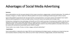 Advantages of Social Media Advertising
Summary
Social media platforms are the new-age networks to form newer connections, engage people, and build relationships. The viability of
Facebook, Instagram, or Twitter makes them effective platforms for business marketing and advertising with millions reaches.
Social media platforms have become the new-age trend for current generations. So, business owners and marketers have made it
effective advertising platforms to reach out large number of common masses more quickly and at cheaper rates.
Entrepreneurs simply get too many advantages and benefits out of this media to go away. Increasing brand visibility is also the main
objective of social media. Social media advertising is an organic process. A company can use any social network as a platform for a
carefully thought- out promotional campaign. A quality page with great content on any of these platforms only takes a few hours to
be created and maintained and potentially reaches millions of people
“Social media is not a media. The key is to listen, engage, and build relationships.”
- David Alston
Social media platform is taking the prior stage. With the ever-developing technological aspects, everyday we are experiencing new
and innovative mediums coming to front, where we can form newer connections, engage people, and build relationships.
 