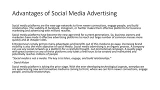Advantages of Social Media Advertising
Social media platforms are the new-age networks to form newer connections, engage people, and build
relationships. The viability of Facebook, Instagram, or Twitter makes them effective platforms for business
marketing and advertising with millions reaches.
Social media platforms have become the new-age trend for current generations. So, business owners and
marketers have made it effective advertising platforms to reach out large number of common masses more
quickly and at cheaper rates.
Entrepreneurs simply get too many advantages and benefits out of this media to go away. Increasing brand
visibility is also the main objective of social media. Social media advertising is an organic process. A company
can use any social network as a platform for a carefully thought- out promotional campaign. A quality page
with great content on any of these platforms only takes a few hours to be created and maintained and
potentially reaches millions of people
“Social media is not a media. The key is to listen, engage, and build relationships.”
- David Alston
Social media platform is taking the prior stage. With the ever-developing technological aspects, everyday we
are experiencing new and innovative mediums coming to front, where we can form newer connections, engage
people, and build relationships.
 