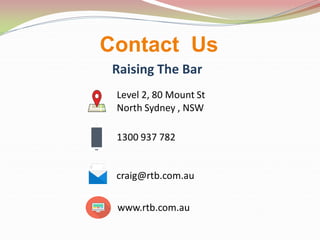 Contact Us
Raising The Bar
Level 2, 80 Mount St
North Sydney , NSW
1300 937 782
craig@rtb.com.au
www.rtb.com.au
 