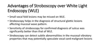 Advantages of Stroboscopy over White Light
Endoscopy (WLE)
• Small vocal fold lesions may be missed on WLE.
• Stroboscopy helps in the diagnosis of structural glottic lesions
affecting mucosal wave pattern.
• Sensitivity of stroboscopy for confirmed diagnosis of sulcus was
significantly better than that of WLE.
• Stroboscopy can detect subtle abnormalities in the mucosal vibratory
properties that may potentially speculate vocal cord malignant lesions
 