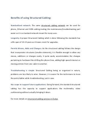 Benefits of using Structured Cabling:
Standardized network: The same structured cabling network can be used for
phone, Ethernet and ISDN cabling making the maintenance/troubleshooting part
easier as it is a standard network meant for many uses.
Longevity: A proper Structured Cabling which is done following the standards has
a life span of 10-15 years as it leaves room for upgrades.
Permits Moves, Adds and Changes: As the structured cabling follows the design
that incorporates structures (smaller elements), it is flexible enough to allow any
moves, additions or changes easily. It quite easily accommodates the changes
pertaining to hardware like shifting the phone lines, adding high-speed internet or
moving printers from one cabin to another.
Troubleshooting is simple: Structured Cabling being so organized in nature,
problems are less likely to arise. However, it is easier for the technicians to trace
the ports/cables while troubleshooting, just in case.
Has scope to support future applications: Going forward, the standard structured
cabling has the capacity to support applications like multimedia, video
conferencing without actually bringing it down.
For more details on structured cabling services in Dubai,
 