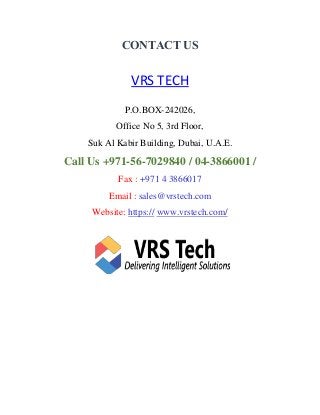 CONTACT US
VRS TECH
P.O.BOX-242026,
Office No 5, 3rd Floor,
Suk Al Kabir Building, Dubai, U.A.E.
Call Us +971-56-7029840 / 04-3866001 /
Fax : +971 4 3866017
Email : sales@vrstech.com
Website: https:// www.vrstech.com/
 