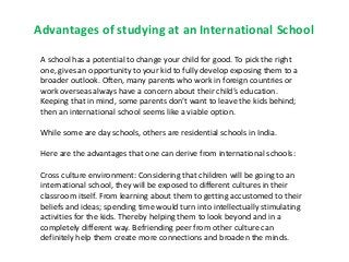 Advantages of studying at an International School
A school has a potential to change your child for good. To pick the right
one, gives an opportunity to your kid to fully develop exposing them to a
broader outlook. Often, many parents who work in foreign countries or
work overseas always have a concern about their child’s education.
Keeping that in mind, some parents don’t want to leave the kids behind;
then an international school seems like a viable option.
While some are day schools, others are residential schools in India.
Here are the advantages that one can derive from international schools:
Cross culture environment: Considering that children will be going to an
international school, they will be exposed to different cultures in their
classroom itself. From learning about them to getting accustomed to their
beliefs and ideas; spending time would turn into intellectually stimulating
activities for the kids. Thereby helping them to look beyond and in a
completely different way. Befriending peer from other culture can
definitely help them create more connections and broaden the minds.
 