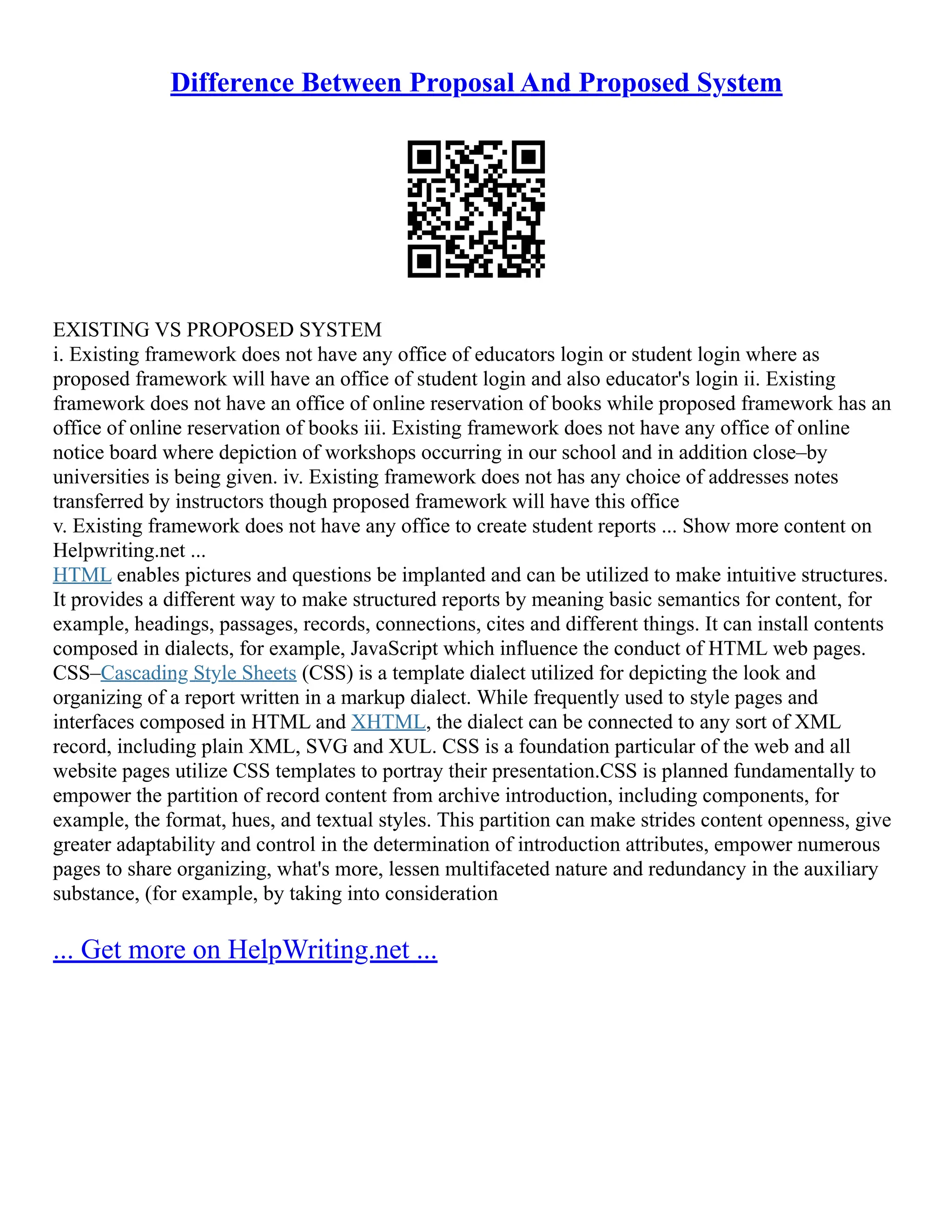 Difference Between Proposal And Proposed System
EXISTING VS PROPOSED SYSTEM
i. Existing framework does not have any office of educators login or student login where as
proposed framework will have an office of student login and also educator's login ii. Existing
framework does not have an office of online reservation of books while proposed framework has an
office of online reservation of books iii. Existing framework does not have any office of online
notice board where depiction of workshops occurring in our school and in addition close–by
universities is being given. iv. Existing framework does not has any choice of addresses notes
transferred by instructors though proposed framework will have this office
v. Existing framework does not have any office to create student reports ... Show more content on
Helpwriting.net ...
HTML enables pictures and questions be implanted and can be utilized to make intuitive structures.
It provides a different way to make structured reports by meaning basic semantics for content, for
example, headings, passages, records, connections, cites and different things. It can install contents
composed in dialects, for example, JavaScript which influence the conduct of HTML web pages.
CSS–Cascading Style Sheets (CSS) is a template dialect utilized for depicting the look and
organizing of a report written in a markup dialect. While frequently used to style pages and
interfaces composed in HTML and XHTML, the dialect can be connected to any sort of XML
record, including plain XML, SVG and XUL. CSS is a foundation particular of the web and all
website pages utilize CSS templates to portray their presentation.CSS is planned fundamentally to
empower the partition of record content from archive introduction, including components, for
example, the format, hues, and textual styles. This partition can make strides content openness, give
greater adaptability and control in the determination of introduction attributes, empower numerous
pages to share organizing, what's more, lessen multifaceted nature and redundancy in the auxiliary
substance, (for example, by taking into consideration
... Get more on HelpWriting.net ...
 