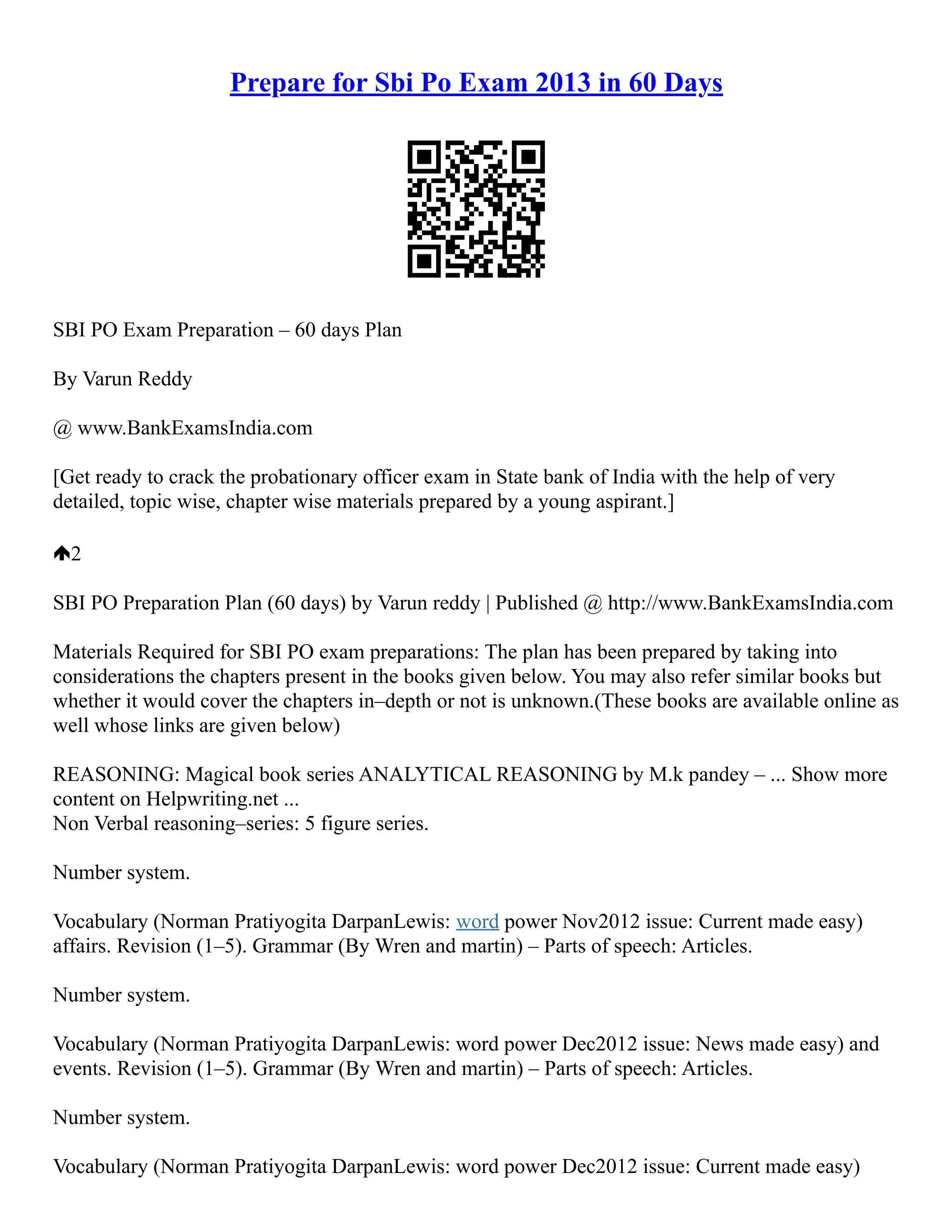 Prepare for Sbi Po Exam 2013 in 60 Days
SBI PO Exam Preparation – 60 days Plan
By Varun Reddy
@ www.BankExamsIndia.com
[Get ready to crack the probationary officer exam in State bank of India with the help of very
detailed, topic wise, chapter wise materials prepared by a young aspirant.]
2
SBI PO Preparation Plan (60 days) by Varun reddy | Published @ http://www.BankExamsIndia.com
Materials Required for SBI PO exam preparations: The plan has been prepared by taking into
considerations the chapters present in the books given below. You may also refer similar books but
whether it would cover the chapters in–depth or not is unknown.(These books are available online as
well whose links are given below)
REASONING: Magical book series ANALYTICAL REASONING by M.k pandey – ... Show more
content on Helpwriting.net ...
Non Verbal reasoning–series: 5 figure series.
Number system.
Vocabulary (Norman Pratiyogita DarpanLewis: word power Nov2012 issue: Current made easy)
affairs. Revision (1–5). Grammar (By Wren and martin) – Parts of speech: Articles.
Number system.
Vocabulary (Norman Pratiyogita DarpanLewis: word power Dec2012 issue: News made easy) and
events. Revision (1–5). Grammar (By Wren and martin) – Parts of speech: Articles.
Number system.
Vocabulary (Norman Pratiyogita DarpanLewis: word power Dec2012 issue: Current made easy)
 
