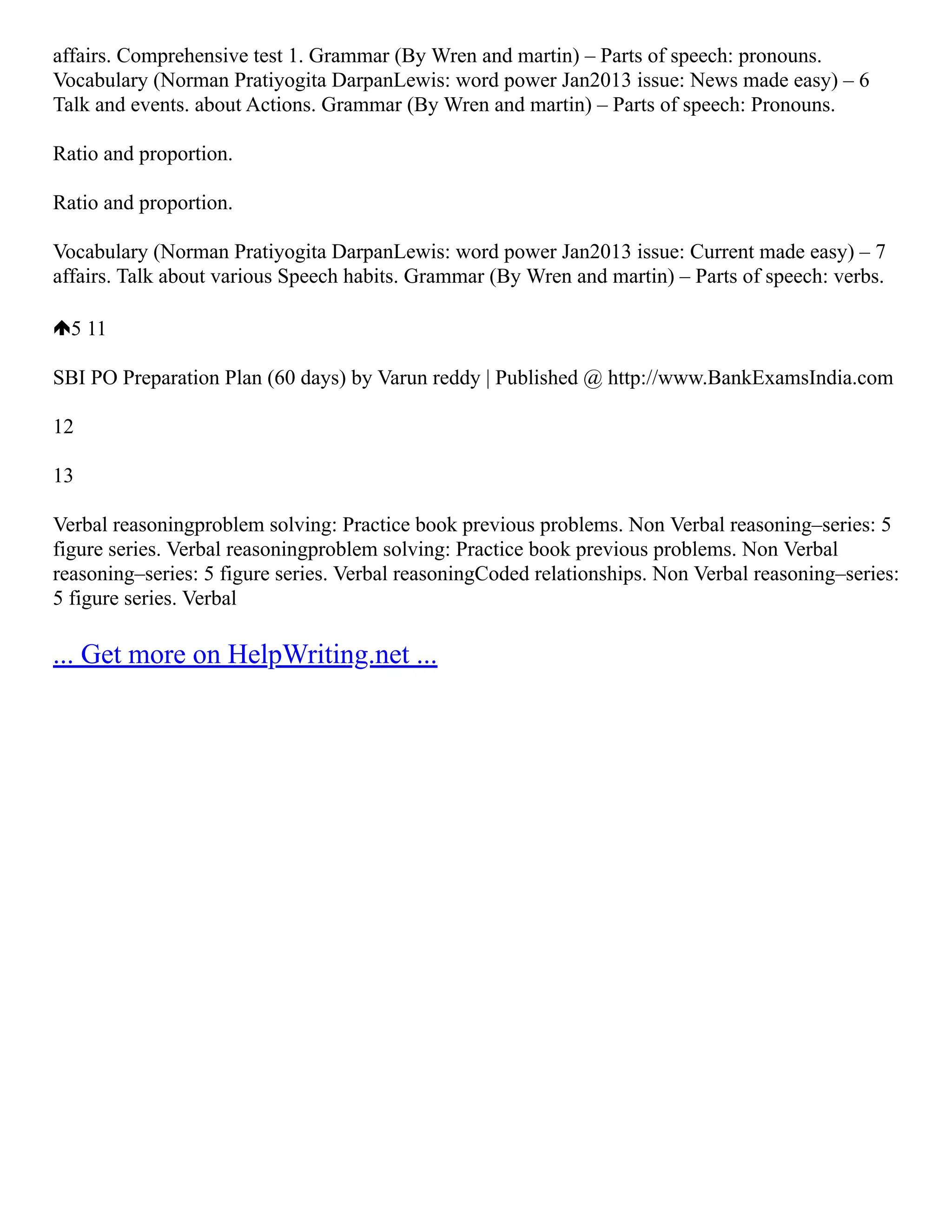 affairs. Comprehensive test 1. Grammar (By Wren and martin) – Parts of speech: pronouns.
Vocabulary (Norman Pratiyogita DarpanLewis: word power Jan2013 issue: News made easy) – 6
Talk and events. about Actions. Grammar (By Wren and martin) – Parts of speech: Pronouns.
Ratio and proportion.
Ratio and proportion.
Vocabulary (Norman Pratiyogita DarpanLewis: word power Jan2013 issue: Current made easy) – 7
affairs. Talk about various Speech habits. Grammar (By Wren and martin) – Parts of speech: verbs.
5 11
SBI PO Preparation Plan (60 days) by Varun reddy | Published @ http://www.BankExamsIndia.com
12
13
Verbal reasoningproblem solving: Practice book previous problems. Non Verbal reasoning–series: 5
figure series. Verbal reasoningproblem solving: Practice book previous problems. Non Verbal
reasoning–series: 5 figure series. Verbal reasoningCoded relationships. Non Verbal reasoning–series:
5 figure series. Verbal
... Get more on HelpWriting.net ...
 