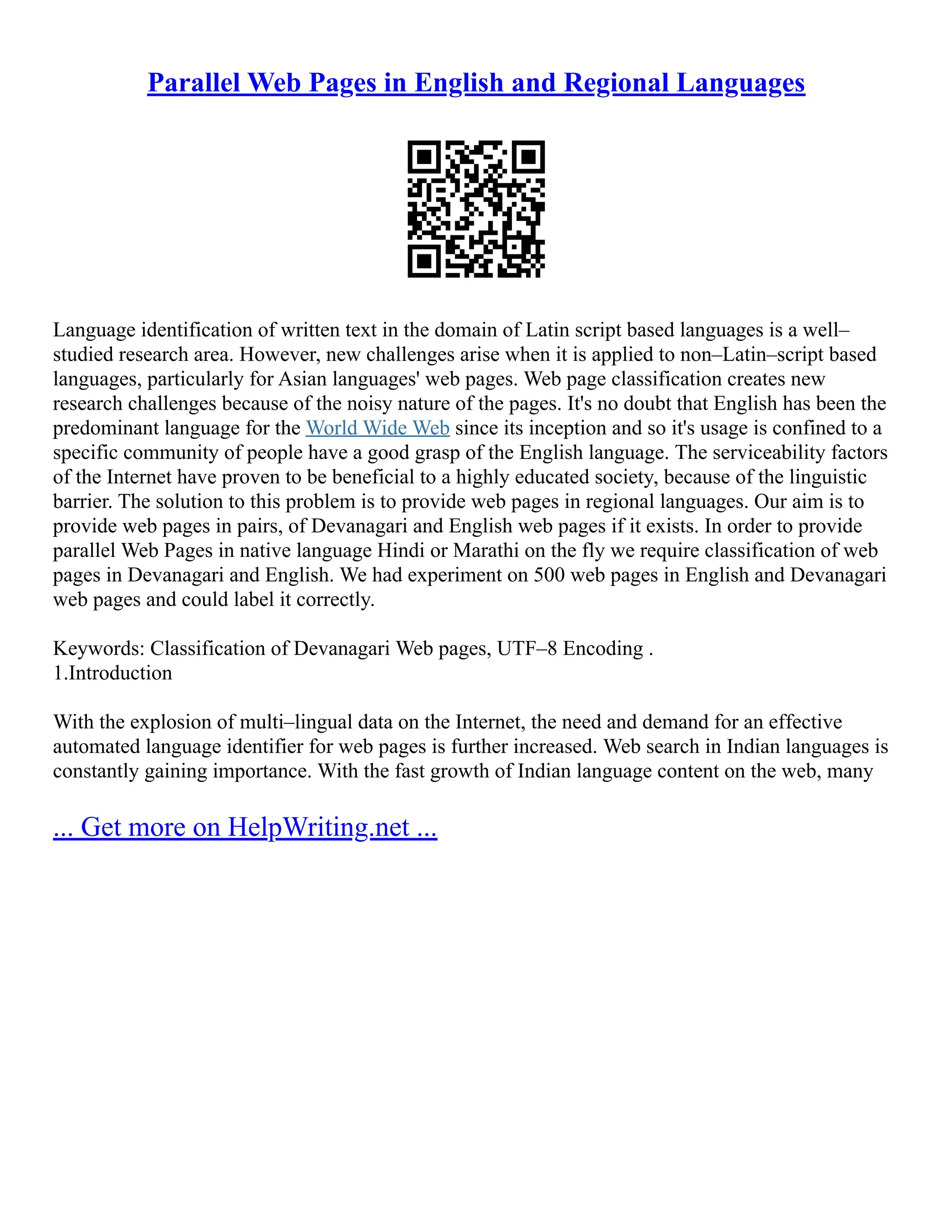 Parallel Web Pages in English and Regional Languages
Language identification of written text in the domain of Latin script based languages is a well–
studied research area. However, new challenges arise when it is applied to non–Latin–script based
languages, particularly for Asian languages' web pages. Web page classification creates new
research challenges because of the noisy nature of the pages. It's no doubt that English has been the
predominant language for the World Wide Web since its inception and so it's usage is confined to a
specific community of people have a good grasp of the English language. The serviceability factors
of the Internet have proven to be beneficial to a highly educated society, because of the linguistic
barrier. The solution to this problem is to provide web pages in regional languages. Our aim is to
provide web pages in pairs, of Devanagari and English web pages if it exists. In order to provide
parallel Web Pages in native language Hindi or Marathi on the fly we require classification of web
pages in Devanagari and English. We had experiment on 500 web pages in English and Devanagari
web pages and could label it correctly.
Keywords: Classification of Devanagari Web pages, UTF–8 Encoding .
1.Introduction
With the explosion of multi–lingual data on the Internet, the need and demand for an effective
automated language identifier for web pages is further increased. Web search in Indian languages is
constantly gaining importance. With the fast growth of Indian language content on the web, many
... Get more on HelpWriting.net ...
 