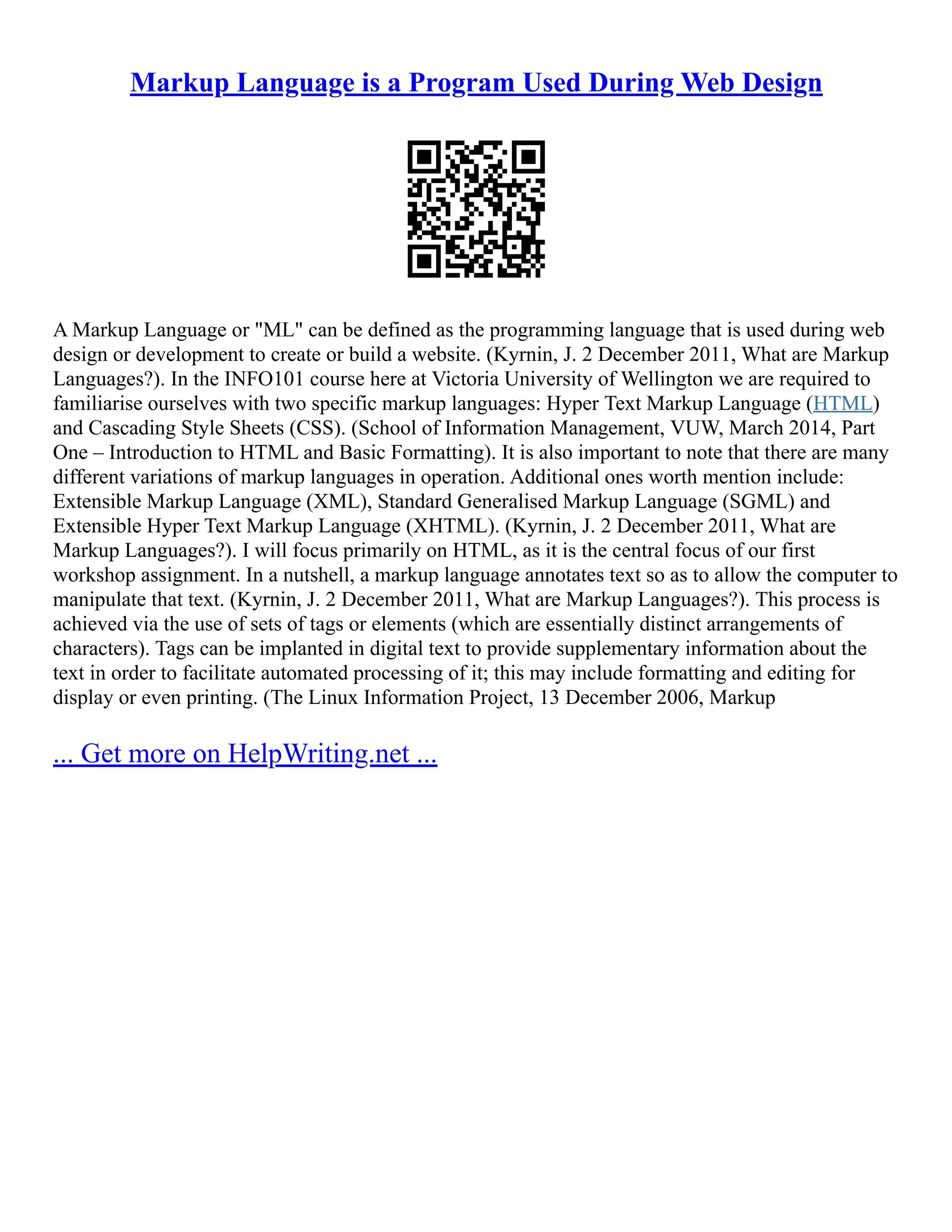 Markup Language is a Program Used During Web Design
A Markup Language or "ML" can be defined as the programming language that is used during web
design or development to create or build a website. (Kyrnin, J. 2 December 2011, What are Markup
Languages?). In the INFO101 course here at Victoria University of Wellington we are required to
familiarise ourselves with two specific markup languages: Hyper Text Markup Language (HTML)
and Cascading Style Sheets (CSS). (School of Information Management, VUW, March 2014, Part
One – Introduction to HTML and Basic Formatting). It is also important to note that there are many
different variations of markup languages in operation. Additional ones worth mention include:
Extensible Markup Language (XML), Standard Generalised Markup Language (SGML) and
Extensible Hyper Text Markup Language (XHTML). (Kyrnin, J. 2 December 2011, What are
Markup Languages?). I will focus primarily on HTML, as it is the central focus of our first
workshop assignment. In a nutshell, a markup language annotates text so as to allow the computer to
manipulate that text. (Kyrnin, J. 2 December 2011, What are Markup Languages?). This process is
achieved via the use of sets of tags or elements (which are essentially distinct arrangements of
characters). Tags can be implanted in digital text to provide supplementary information about the
text in order to facilitate automated processing of it; this may include formatting and editing for
display or even printing. (The Linux Information Project, 13 December 2006, Markup
... Get more on HelpWriting.net ...
 