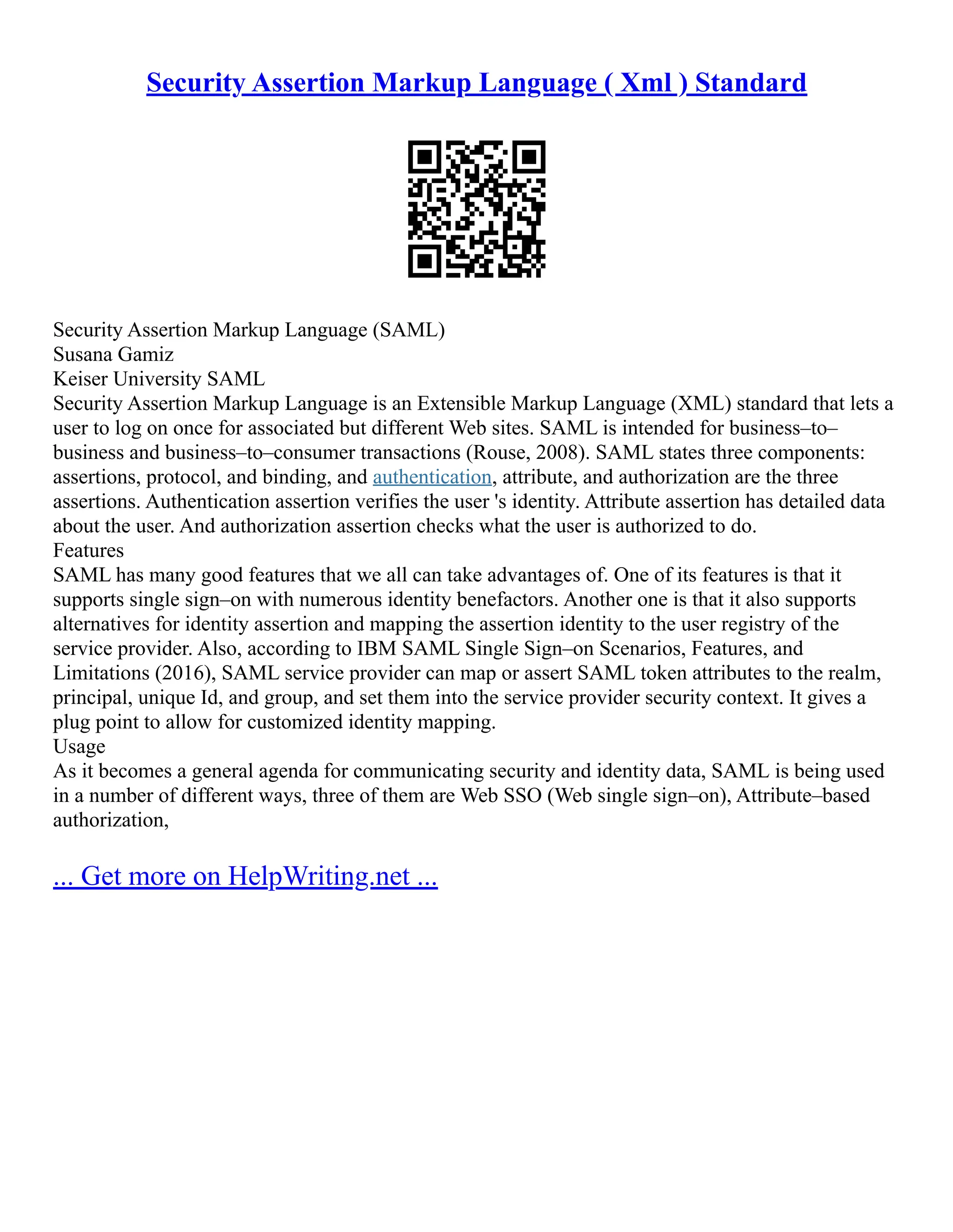 Security Assertion Markup Language ( Xml ) Standard
Security Assertion Markup Language (SAML)
Susana Gamiz
Keiser University SAML
Security Assertion Markup Language is an Extensible Markup Language (XML) standard that lets a
user to log on once for associated but different Web sites. SAML is intended for business–to–
business and business–to–consumer transactions (Rouse, 2008). SAML states three components:
assertions, protocol, and binding, and authentication, attribute, and authorization are the three
assertions. Authentication assertion verifies the user 's identity. Attribute assertion has detailed data
about the user. And authorization assertion checks what the user is authorized to do.
Features
SAML has many good features that we all can take advantages of. One of its features is that it
supports single sign–on with numerous identity benefactors. Another one is that it also supports
alternatives for identity assertion and mapping the assertion identity to the user registry of the
service provider. Also, according to IBM SAML Single Sign–on Scenarios, Features, and
Limitations (2016), SAML service provider can map or assert SAML token attributes to the realm,
principal, unique Id, and group, and set them into the service provider security context. It gives a
plug point to allow for customized identity mapping.
Usage
As it becomes a general agenda for communicating security and identity data, SAML is being used
in a number of different ways, three of them are Web SSO (Web single sign–on), Attribute–based
authorization,
... Get more on HelpWriting.net ...
 